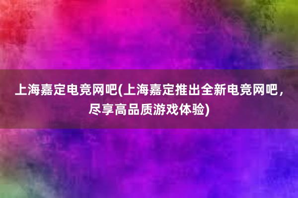 上海嘉定电竞网吧(上海嘉定推出全新电竞网吧，尽享高品质游戏体验)