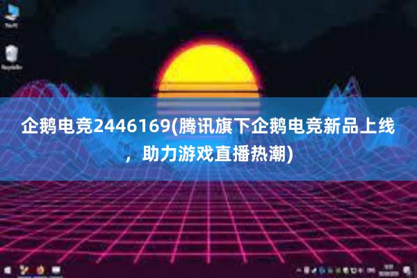 企鹅电竞2446169(腾讯旗下企鹅电竞新品上线，助力游戏直播热潮)