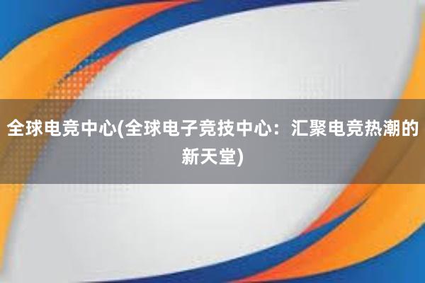 全球电竞中心(全球电子竞技中心：汇聚电竞热潮的新天堂)