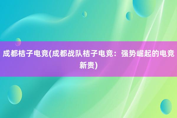 成都桔子电竞(成都战队桔子电竞：强势崛起的电竞新贵)