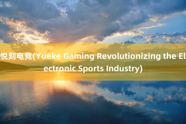 悦刻电竞(Yueke Gaming Revolutionizing the Electronic Sports Industry)