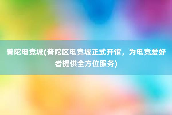 普陀电竞城(普陀区电竞城正式开馆，为电竞爱好者提供全方位服务)