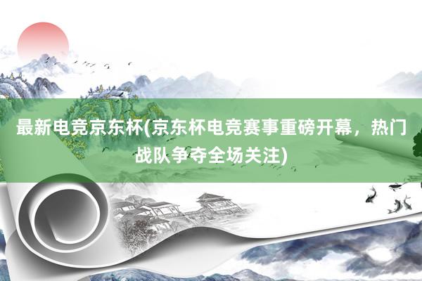 最新电竞京东杯(京东杯电竞赛事重磅开幕，热门战队争夺全场关注)