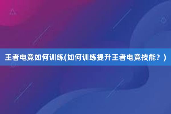 王者电竞如何训练(如何训练提升王者电竞技能？)