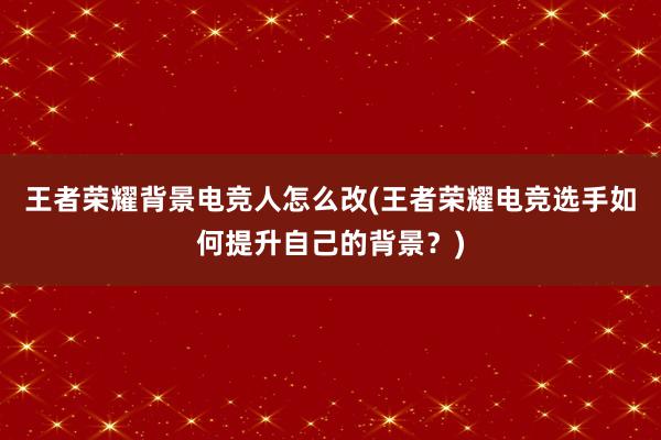 王者荣耀背景电竞人怎么改(王者荣耀电竞选手如何提升自己的背景？)