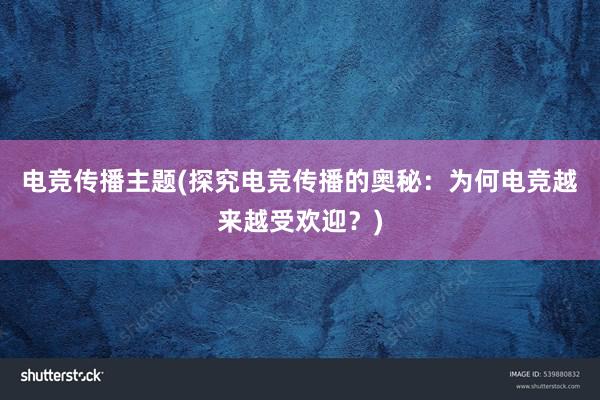 电竞传播主题(探究电竞传播的奥秘：为何电竞越来越受欢迎？)