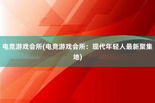 电竞游戏会所(电竞游戏会所：现代年轻人最新聚集地)