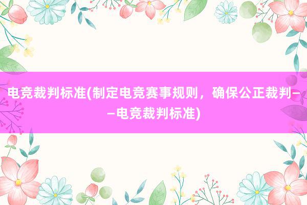 电竞裁判标准(制定电竞赛事规则，确保公正裁判——电竞裁判标准)