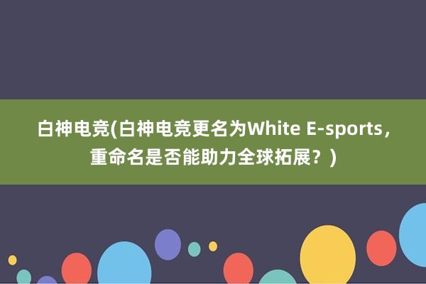 白神电竞(白神电竞更名为White E-sports，重命名是否能助力全球拓展？)