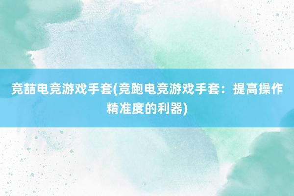 竞喆电竞游戏手套(竞跑电竞游戏手套：提高操作精准度的利器)