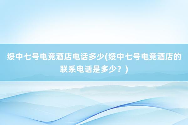 绥中七号电竞酒店电话多少(绥中七号电竞酒店的联系电话是多少？)