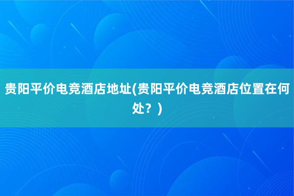 贵阳平价电竞酒店地址(贵阳平价电竞酒店位置在何处？)