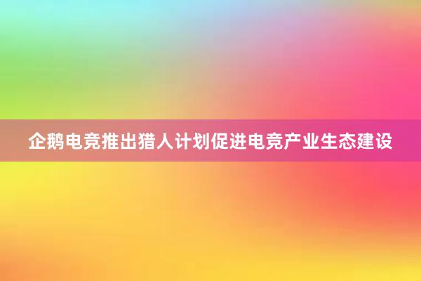 企鹅电竞推出猎人计划促进电竞产业生态建设