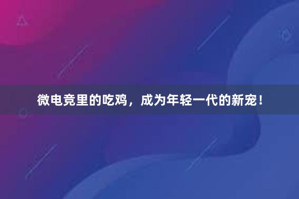 微电竞里的吃鸡，成为年轻一代的新宠！