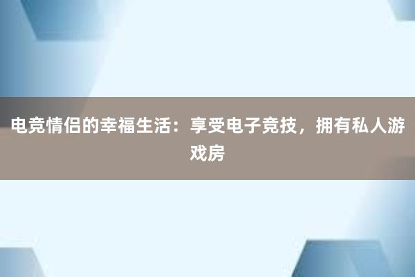 电竞情侣的幸福生活：享受电子竞技，拥有私人游戏房