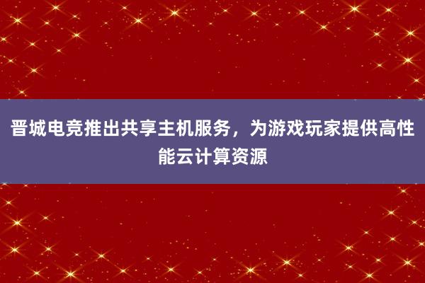 晋城电竞推出共享主机服务，为游戏玩家提供高性能云计算资源