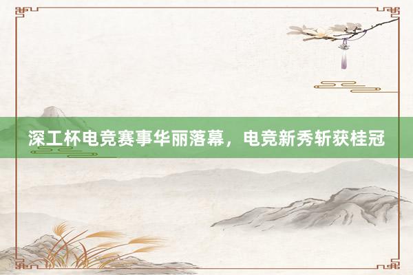 深工杯电竞赛事华丽落幕，电竞新秀斩获桂冠