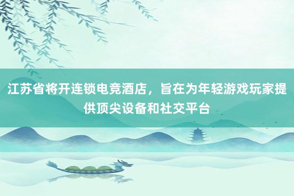 江苏省将开连锁电竞酒店，旨在为年轻游戏玩家提供顶尖设备和社交平台