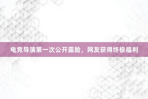 电竞导演第一次公开露脸，网友获得终极福利