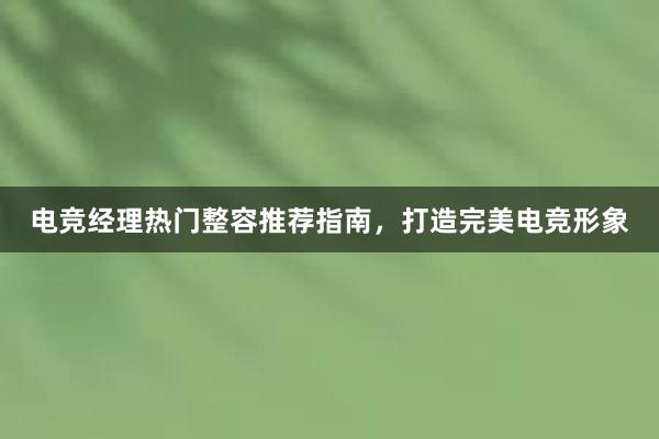 电竞经理热门整容推荐指南，打造完美电竞形象