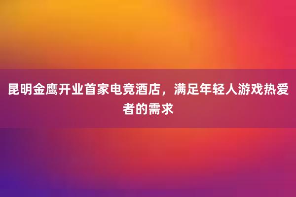 昆明金鹰开业首家电竞酒店，满足年轻人游戏热爱者的需求