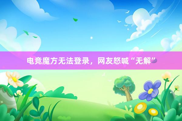 电竞魔方无法登录，网友怒喊“无解”