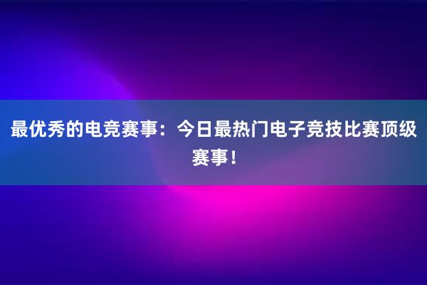 最优秀的电竞赛事：今日最热门电子竞技比赛顶级赛事！