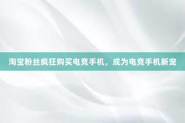 淘宝粉丝疯狂购买电竞手机，成为电竞手机新宠