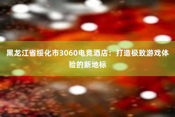 黑龙江省绥化市3060电竞酒店：打造极致游戏体验的新地标