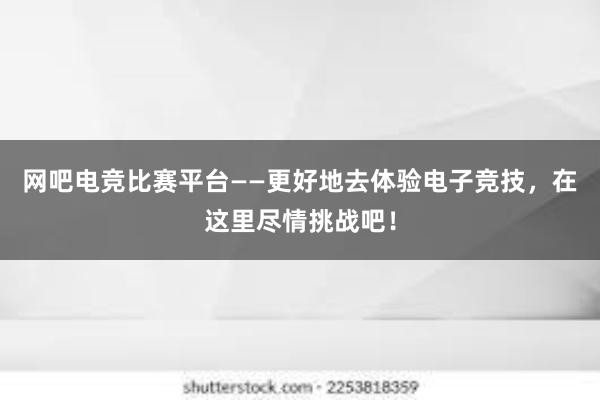 网吧电竞比赛平台——更好地去体验电子竞技，在这里尽情挑战吧！