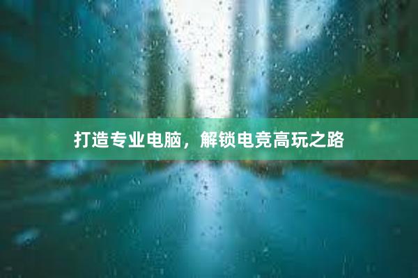 打造专业电脑，解锁电竞高玩之路