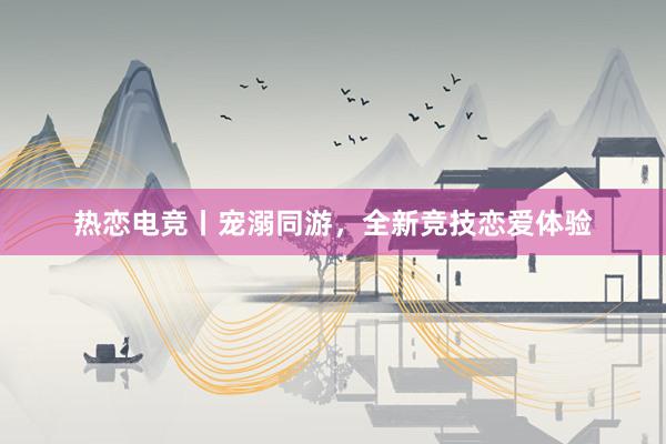 热恋电竞丨宠溺同游，全新竞技恋爱体验