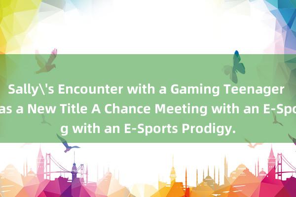 Sally's Encounter with a Gaming Teenager - Rewritten as a New Title A Chance Meeting with an E-Sports Prodigy.