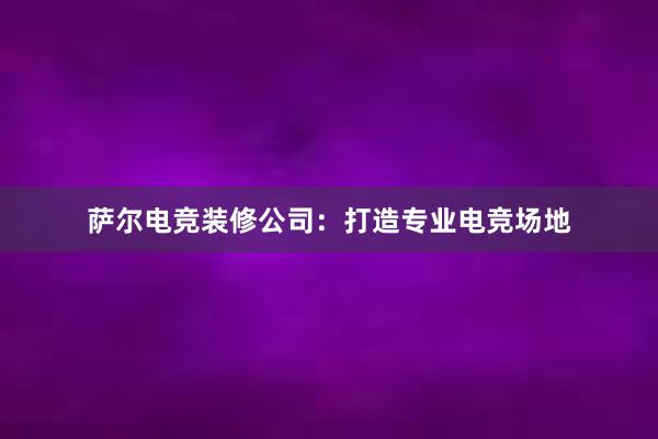 萨尔电竞装修公司：打造专业电竞场地