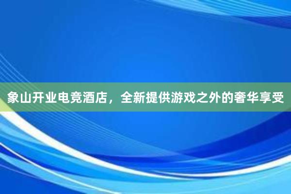 象山开业电竞酒店，全新提供游戏之外的奢华享受