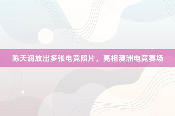 陈天润放出多张电竞照片，亮相澳洲电竞赛场