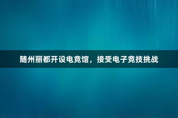 随州丽都开设电竞馆，接受电子竞技挑战