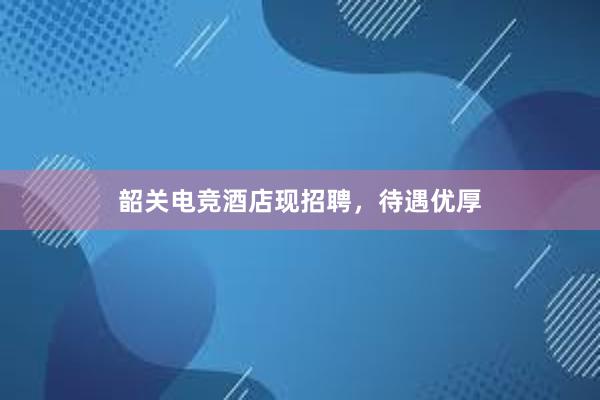 韶关电竞酒店现招聘，待遇优厚