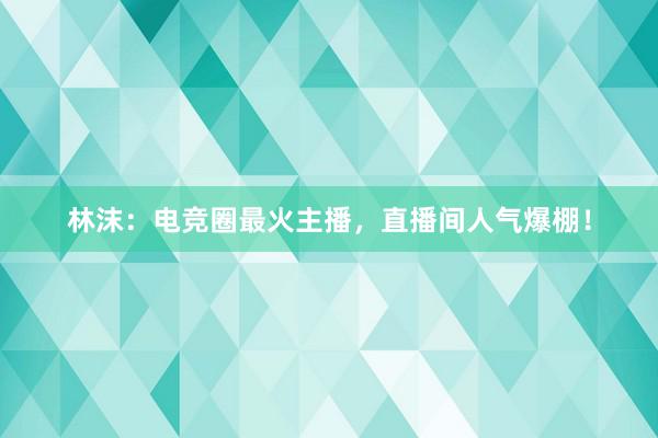 林沫：电竞圈最火主播，直播间人气爆棚！